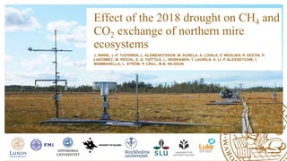 Effect of the 2018 drought on CH4 and
CO2 exchange of northern mire
ecosystems
J. RINNE, J.-P. TUOVINEN, L. KLEMENDTSSON, M. AURELA, A. LOHILA, P. WESLIEN, P. VESTIN, P.
ŁAKOMIEC, M. PEICHL, E.-S. TUITTILA, L. HEISKANEN, T. LAURILA, X. LI, P. ALEKSEYCHIK, I.
MAMMARELLA, L. STRÖM, P. CRILL, M.B. NILSSON
 