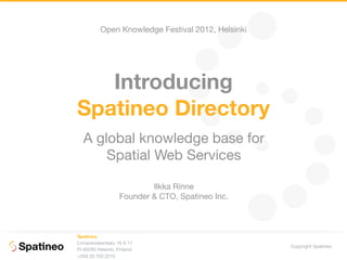 Open Knowledge Festival 2012, Helsinki




   Introducing
Spatineo Directory
  A global knowledge base for
      Spatial Web Services

                           Ilkka Rinne
                   Founder & CTO, Spatineo Inc.



Spatineo
Linnankoskenkatu 16 A 17
                                                   Copyright Spatineo
FI-00250 Helsinki, Finland
+358 20 703 2210
 