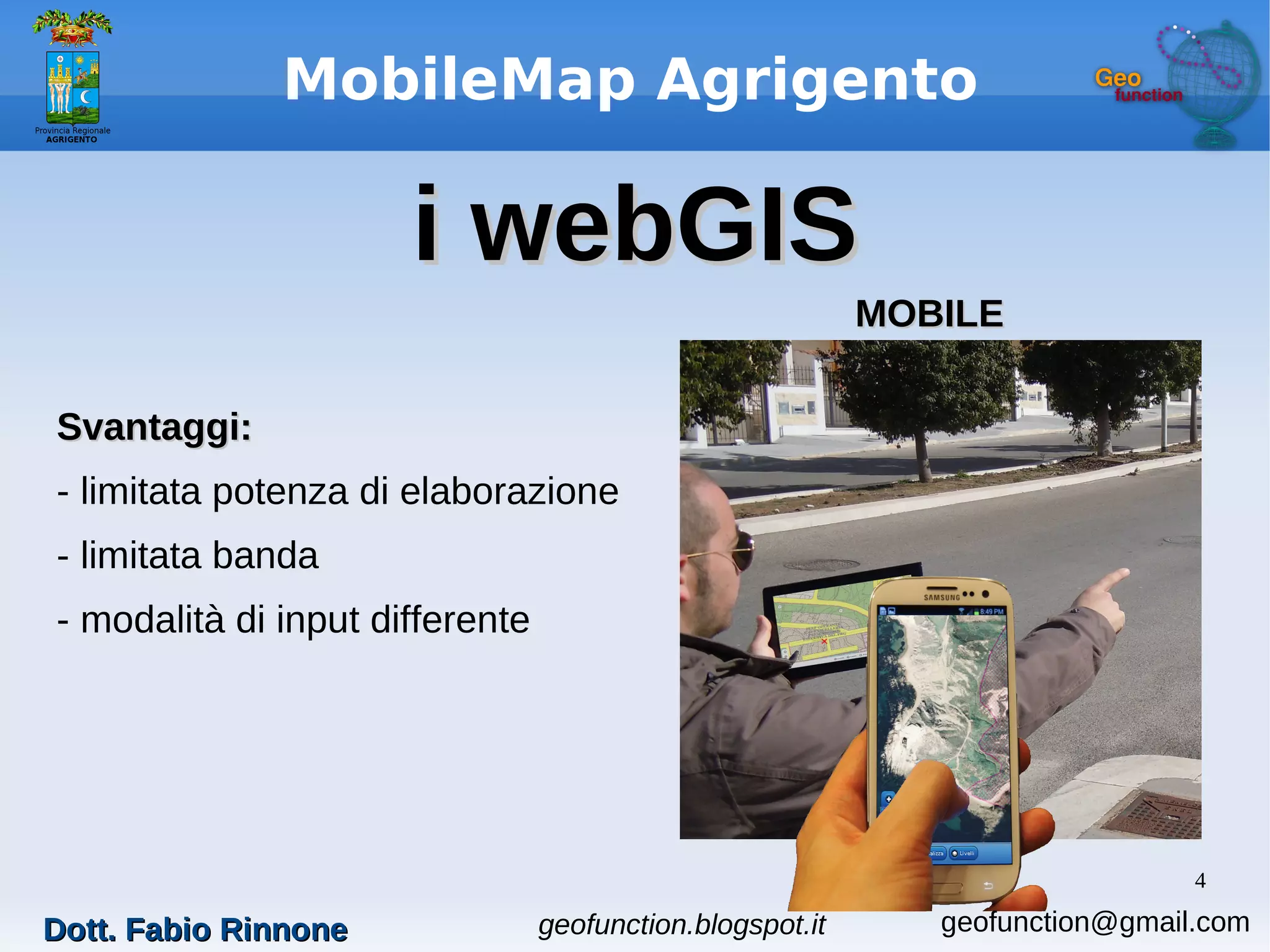 4
MobileMap Agrigento
i webGISi webGIS
Svantaggi:Svantaggi:
- limitata potenza di elaborazione
- limitata banda
- modalità di input differente
MOBILEMOBILE
geofunction.blogspot.itDott. Fabio RinnoneDott. Fabio Rinnone geofunction@gmail.com
 