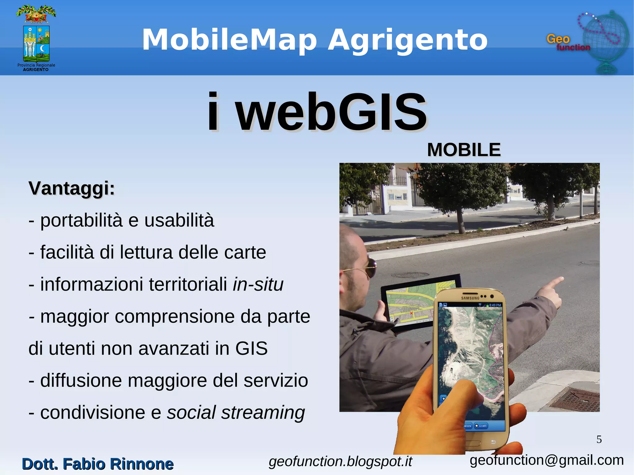 5
MobileMap Agrigento
i webGISi webGIS
Vantaggi:Vantaggi:
- portabilità e usabilità
- facilità di lettura delle carte
- informazioni territoriali in-situ
- maggior comprensione da parte
di utenti non avanzati in GIS
- diffusione maggiore del servizio
- condivisione e social streaming
MOBILEMOBILE
Dott. Fabio RinnoneDott. Fabio Rinnone geofunction.blogspot.it geofunction@gmail.com
 