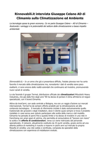 Rinnovabili.it intervista Giuseppe Celano AD di 
Climamio sulla Climatizzazione ed Ambiente 
La tecnologia sposa la green economy. Ce ne parla Giuseppe Celano – AD di Climamio – 
illustrando i vantaggi e le potenzialità del settore della climatizzazione a basso impatto 
ambientale 
(Rinnovabili.it) – In un anno che già si presentava difficile, l’estate piovosa non ha certo 
favorito il mercato della climatizzazione ma, nonostante i dati di vendita siano poco 
esaltanti, ci sono ancora delle realtà aziendali che continuano ad investire, promuovendo 
nuovi canali di vendita. 
Lo sta facendo il gruppo Termal, distributore ufficiale dei climatizzatori Mitsubishi Heavy 
Industries, che già dalla fine degli anni ‘90 ha deciso di portare il clima all’interno di negozi 
specializzati, con il brand Climamio. 
Attiva da trent’anni, con sede centrale a Bologna, ma con un raggio d’azione sui mercati 
internazionali, Termal ha da sempre offerto prodotti per la climatizzazione ad alto 
contenuto tecnologico. Il mercato di riferimento iniziale è stato esclusivamente quello 
tradizionale dei grossisti e degli installatori, dove il cliente quasi sempre si trova il prodotto 
installato in casa senza aver potuto partecipare alla scelta della marca o del modello. 
Climamio ha pensato di porre fine a questo limite e ha deciso di investire in una rete in 
franchising con ampi spazi di vetrina, che permetta al consumatore di “toccare con mano” 
la scelta e le offerte di condizionatori, verso cui viene indirizzato dal personale 
specializzato. Il network, attualmente costituito da 33 punti vendita, grazie anche ad una 
attenta politica di marketing è riuscito a imporre in pochi anni sul mercato la propria 
filosofia di vendita; una rete solida e ramificata, composta da specialisti della 
climatizzazione con esperienze di installazioni evolute. 
 