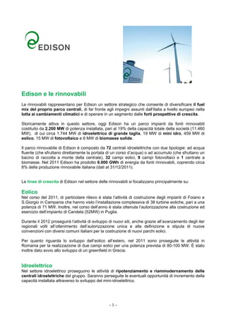 Edison e le rinnovabili
Le rinnovabili rappresentano per Edison un settore strategico che consente di diversificare il fuel
mix del proprio parco centrali, di far fronte agli impegni assunti dall’Italia a livello europeo nella
lotta ai cambiamenti climatici e di operare in un segmento dalle forti prospettive di crescita.

Storicamente attiva in questo settore, oggi Edison ha un parco impianti da fonti rinnovabili
costituito da 2.200 MW di potenza installata, pari al 19% della capacità totale della società (11.460
MW), di cui circa 1.744 MW di idroelettrico di grande taglia, 19 MW di mini idro, 459 MW di
eolico, 15 MW di fotovoltaico e 6 MW di biomasse solide.

Il parco rinnovabile di Edison è composto da 72 centrali idroelettriche con due tipologie: ad acqua
fluente (che sfruttano direttamente la portata di un corso d’acqua) o ad accumulo (che sfruttano un
bacino di raccolta a monte della centrale), 32 campi eolici, 9 campi fotovoltaici e 1 centrale a
biomasse. Nel 2011 Edison ha prodotto 6.000 GWh di energia da fonti rinnovabili, coprendo circa
8% della produzione rinnovabile italiana (dati al 31/12/2011).


Le linee di crescita di Edison nel settore delle rinnovabili si focalizzano principalmente su:

Eolico
Nel corso del 2011, di particolare rilievo è stata l’attività di costruzione degli impianti di Foiano e
S.Giorgio in Campania che hanno visto l’installazione complessiva di 38 turbine eoliche, pari a una
potenza di 71 MW. Inoltre, nel corso dell’anno è stata ottenuta l’autorizzazione alla costruzione ed
esercizio dell’impianto di Candela (52MW) in Puglia.

Durante il 2012 proseguirà l’attività di sviluppo di nuovi siti, anche grazie all’avanzamento degli iter
regionali volti all’ottenimento dell’autorizzazione unica e alla definizione e stipula di nuove
convenzioni con diversi comuni italiani per la costruzione di nuovi parchi eolici.

Per quanto riguarda lo sviluppo dell’eolico all’estero, nel 2011 sono proseguite le attività in
Romania per la realizzazione di due campi eolici per una potenza prevista di 80-100 MW. È stato
inoltre dato avvio allo sviluppo di un greenfield in Grecia.


Idroelettrico
Nel settore idroelettrico proseguono le attività di ripotenziamento e riammodernamento delle
centrali idroelettriche del gruppo. Saranno perseguite le eventuali opportunità di incremento della
capacità installata attraverso lo sviluppo del mini-idroelettrico.




                                                 -1-
 