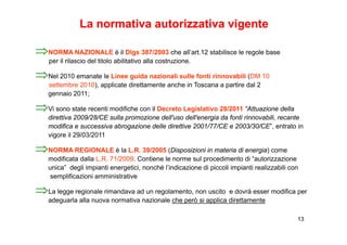 La normativa autorizzativa vigente

⇒NORMA NAZIONALE è il Dlgs 387/2003 che all’art.12 stabilisce le regole base
    per il rilascio del titolo abilitativo alla costruzione.

⇒Nel 2010 emanate le Linee guida nazionali sulle fonti rinnovabili (DM 10
    settembre 2010), applicate direttamente anche in Toscana a partire dal 2
    gennaio 2011;

⇒Vi sono state recenti modifiche con il Decreto Legislativo 28/2011 “Attuazione della
    direttiva 2009/28/CE sulla promozione dell'uso dell'energia da fonti rinnovabili, recante
    modifica e successiva abrogazione delle direttive 2001/77/CE e 2003/30/CE”, entrato in
    vigore il 29/03/2011

⇒NORMA REGIONALE è la L R 39/2005 (Disposizioni in materia di energia) come
                      L.R.
    modificata dalla L.R. 71/2009. Contiene le norme sul procedimento di “autorizzazione
    unica” degli impianti energetici, nonché l’indicazione di piccoli impianti realizzabili con
     semplificazioni amministrative

⇒La legge regionale rimandava ad un regolamento, non uscito e dovrà esser modifica per
    adeguarla alla nuova normativa nazionale che però si applica direttamente

                                                                                              13
 