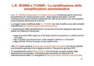 L.R. 39/2005 e 71/2009 – La stratificazione delle
           semplificazioni amministrative
               p
F La L.R. 39/2005 (Disposizioni in materia di energia) conteneva già le norme sul
  procedimento di “autorizzazione unica” degli impianti energetici, nonché
  l’indicazione di piccoli impianti realizzabili con DIA al Comune o con una semplice
  comunicazione preventiva al Comune
F La legge è stata modificata dalla l.r. 71/2009. Con tale modifica sono stati ampliati
  notevolmente gli i i ti esclusi d ll’ t i
    t   l    t li impianti     l i dall’autorizzazione.
                                                   i
F L’ampliamento delle semplificazioni è avvenuto anche per adeguarsi alle norme
  statali nel frattempo intervenute:

   • legge finanziaria 2008: soglie per la DIA degli impianti di produzione en. elettrica da fonti
     rinnovabili
   • dlgs 115/2008: comunicazione per i solari integrati o aderenti, e i microeolici
       g                                           g
   • legge 99/2009: DIA per le pompe di calore geotermiche

F Nel 2010 sono uscite le linee guida nazionali sulle rinnovabili che hanno stabilito
  una disciplina generale che si applica anche in Toscana da gennaio 2011
F E’ recentemente uscito il Dlgs 28/2011 che ha fornito il quadro statale degli
  adempimenti autorizzativi. Il cambiamento immediato più rilevante è la
  ridenominazione della DIA energetica in PAS (procedura abilitativa semplificata)
                                                                                             15
 