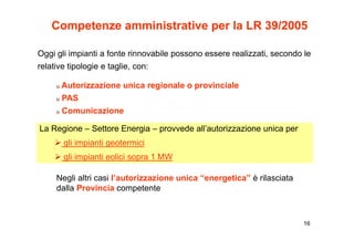 Competenze amministrative per la LR 39/2005

Oggi gli impianti a fonte rinnovabile possono essere realizzati, secondo le
relative tipologie e taglie, con:

     u Autorizzazione unica regionale o provinciale
     u PAS
     u Comunicazione

La Regione – Settore Energia – provvede all’autorizzazione unica per
       gli impianti geotermici
       gli impianti eolici sopra 1 MW

     Negli altri casi l’autorizzazione unica “energetica” è rilasciata
        g                                         g
     dalla Provincia competente



                                                                         16
 