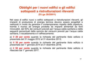 Obblighi per i nuovi edifici o gli edifici
           sottoposti a ristrutturazioni rilevanti
             tt     ti   i t tt     i i il       ti
                               (D.Lgs 28/20011)

Nel caso di edifici nuovi o edifici sottoposti a ristrutturazioni rilevanti, gli
impianti di produzione di energia termica devono essere progettati e
realizzati in modo da garantire il contemporaneo rispetto della copertura,
                        g                   p          p               p
tramite il ricorso ad energia prodotta da impianti alimentati da fonti
rinnovabili, del 50% dei consumi previsti per l’acqua calda sanitaria e delle
seguenti percentuali della somma dei consumi previsti per l’acqua calda
sanitaria, il riscaldamento e il raffrescamento:
    it i       i   ld     t        ff         t
a) il 20 per cento quando la richiesta del pertinente titolo edilizio è
presentata dal 31 maggio 2012 al 31 dicembre 2013;
b) il 35 per cento quando la richiesta del pertinente titolo edilizio è
presentata dal 1° gennaio 2014 al 31 dicembre 2016;
c) il 50 per cento quando la richiesta del pertinente titolo edilizio è
rilasciato dal 1° gennaio 2017.


                                                                            17
 