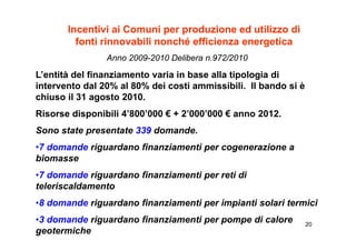 Incentivi ai Comuni per produzione ed utilizzo di
         fonti rinnovabili nonché efficienza energetica
                Anno 2009-2010 Delibera n.972/2010

L’entità del finanziamento varia in base alla tipologia di
intervento dal 20% al 80% dei costi ammissibili. Il bando si è
chiuso il 31 agosto 2010.
                     2010
Risorse disponibili 4’800’000 € + 2’000’000 € anno 2012.
Sono state presentate 339 domande.
•7 domande riguardano finanziamenti per cogenerazione a
biomasse
•7 domande riguardano finanziamenti per reti di
teleriscaldamento
•8 domande riguardano finanziamenti per impianti solari termici
•3 domande riguardano finanziamenti per pompe di calore          20
geotermiche
 