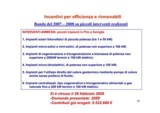 Incentivi per efficienza e rinnovabili
        Bando del 2007 – 2008 su piccoli interventi realizzati
INTERVENTI AMMESSI: piccoli impianti in Pmi e famiglie

1. Impianti solari fotovoltaici di piccola potenza (tra 1 e 50 kW)

2. Impianti micro-eolici e mini-eolici, di potenza non superiore a 100 kW;

3. Impianti di cogenerazione e tricogenerazione a biomasse di potenza non
     superiore a 200kW t
           i            termici e 100 kW elettrici;
                            i i           l tt i i

4. Impianti micro-idroelettrici, di potenza non superiore a 100 kW;

5. Impianti per l’utilizzo diretto del calore geotermico mediante pompe di calore
     anche senza prelievo di fluido;

6. Impianti
6 I i ti centralizzati, tipo cogenerativo e tricogenerativo alimentati a gas
                t li   ti ti           ti   ti          ti   li   t ti
     naturale fino a 200 kW termici e 100 kW elettrici.

                    S chiuso
                    Si è c uso il 28 febbraio 2009
                                   8 ebb a o 009
                    -Domande presentate: 2089
                                                                                    21
                    -Contributi già erogati: 5.522.600 €
 