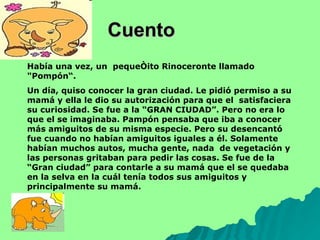 Cuento  Había una vez, un  pequeñito Rinoceronte llamado  "Pompón“. Un día, quiso conocer la gran ciudad. Le pidió permiso a su mamá y ella le dio su autorización para que el  satisfaciera su curiosidad. Se fue a la “GRAN CIUDAD”. Pero no era lo que el se imaginaba. Pampón pensaba que iba a conocer más amiguitos de su misma especie. Pero su desencantó fue cuando no habían amiguitos iguales a él. Solamente habían muchos autos, mucha gente, nada  de vegetación y las personas gritaban para pedir las cosas. Se fue de la “Gran ciudad” para contarle a su mamá que el se quedaba en la selva en la cuál tenía todos sus amiguitos y principalmente su mamá.  