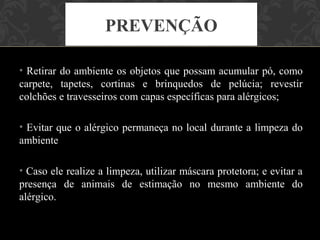 PREVENÇÃO

• Retirar do ambiente os objetos que possam acumular pó, como
carpete, tapetes, cortinas e brinquedos de pelúcia; revestir
colchões e travesseiros com capas específicas para alérgicos;

• Evitar que o alérgico permaneça no local durante a limpeza do
ambiente

• Caso ele realize a limpeza, utilizar máscara protetora; e evitar a
presença de animais de estimação no mesmo ambiente do
alérgico.
 