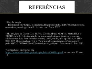 REFERÊNCIAS

•Blog da alergia
  Disponível em<http://blogdalergia.blogspot.com.br/2010/05/imunoterapia-
ou-vacina-para-alergia.html >. Acesso em 12 nov 2012.

•BRITO, Rita de Cássia CM; SILVA, Gisélia AP da; MOTTA, Maria EFA  e 
BRITO, Murilo CA. Associação de sintomas de rinoconjuntivite e asma em
adolescentes. Rev Port Pneumol[online]. 2009, vol.15, n.4, pp. 613-628. ISSN
0873-159. Disponivel em <http://www.scielo.gpeari.mctes.pt/scielo.php?
pid=S0873-21592009000400004&script=sci_arttext>. Acesso em 12 nov 2012.

•Ciência hoje disponível em:
http://www.cienciahoje.pt/index.php?oid=45089&op=all Acesso: em 12 nov.
12.
 