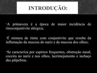INTRODUÇÃO:

•A primavera é a época de maior incidência de
rinoconjuntivite alérgica;

•É mistura de rinite com conjuntivite que resulta da
inflamação da mucosa do nariz e da mucosa dos olhos;

•Se caracteriza por espirros frequentes, obstrução nasal,
coceira no nariz e nos olhos, lacrimejamento e inchaço
das pálpebras.
 