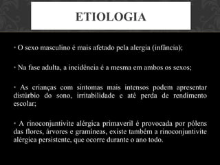 ETIOLOGIA

• O sexo masculino é mais afetado pela alergia (infância);

• Na fase adulta, a incidência é a mesma em ambos os sexos;

• As crianças com sintomas mais intensos podem apresentar
distúrbio do sono, irritabilidade e até perda de rendimento
escolar;

• A rinoconjuntivite alérgica primaveril é provocada por pólens
das flores, árvores e gramíneas, existe também a rinoconjuntivite
alérgica persistente, que ocorre durante o ano todo.
 