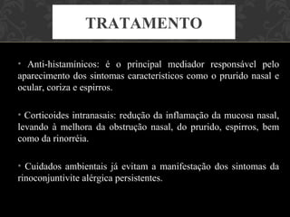 TRATAMENTO

• Anti-histamínicos: é o principal mediador responsável pelo
aparecimento dos sintomas característicos como o prurido nasal e
ocular, coriza e espirros.

• Corticoides intranasais: redução da inflamação da mucosa nasal,
levando à melhora da obstrução nasal, do prurido, espirros, bem
como da rinorréia.

• Cuidados ambientais já evitam a manifestação dos sintomas da
rinoconjuntivite alérgica persistentes.
 