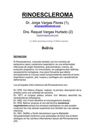 RINOESCLEROMA
            Dr. Jorge Vargas Flores (1),
                      drjvargasf@hotmail.com

         Dra. Raquel Vargas Hurtado (2)
                          raquelvargas@msn.com

                (1) Médico dermatólogo-micólogo, (2) Médico tropicalista



                                 Bolivia
.
DEFINICION

El Rinoescleroma conocido también con los nombres de
escleroma nasal y escleroma respiratorio, es una enfermedad
infecciosa de origen bacteriano, granulomatosa, crónica, de
evolución progresiva, no inmunizante, sin patogenia bien definida,
escasamente contagiosa, muy poco frecuente que afecta
principalmente la mucosa nasal comprometiendo además el tracto
respiratorio superior, piel, huesos y cartílagos con características
deformantes

Los principales hitos históricos del Rinoescleroma son:

En 1870: Von Hebra y Kaposi realizan la primera descripción de la
entidad como una variedad de sarcoma
En 1877: el cirujano polaco Johann Von Mikulicz describió las
características histológicas.
En 1882: Von Frisch identifico al microorganismo (bacilo).
En 1932: Belinov propuso el uso del termino escleroma
respiratorium porque los procesos patológicos no solo pueden
involucrar las vías aéreas superiores sino también las vías aéreas
inferiores.
En 1961: Steffen y Smith demostraron que la Klebsiella
rhinoscleromatis conforme a los postulados de Koch era el factor
etiológico en los cambios inflamatorios típicos del Rinoescleroma
(24)
 