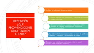 PREVENCIÓN
¿QUÉ
RECOMENDACIONES
DEBOTENEREN
CUENTA?
Realizar un adecuado lavado de manos
Evitar el contacto con secreciones y fómites de familiares
y amigos enfermos.
Evitar el contacto con pacientes vulnerables (niños
menores de 3 meses, embarazadas, ancianos e
inmunosuprimidos).
La utilización de vacunas se utiliza en casos de epidemia
asociada a Influenza y en población de riesgo.
Mantener una ventilación adecuada y evitar el uso y/o
contacto con el humo del cigarrillo.
 
