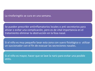 La rinofaringitis se cura en una semana.
Se pueden prescribir antiinflamatorios locales o anti secretorios para
aliviar o evitar una complicación, pero es de vital importancia en el
tratamiento eliminar la obstrucción en la fosa nasal.
Si el niño es muy pequeño lavar esta zona con suero fisiológico o utilizar
un succionador con el fin de evacuar las secreciones nasales.
Si el niño es mayor, hacer que se lave la nariz para evitar una posible
otitis.
 