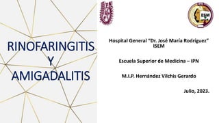 RINOFARINGITIS
Y
AMIGADALITIS
Hospital General “Dr. José María Rodríguez”
ISEM
Escuela Superior de Medicina – IPN
M.I.P. Hernández Vilchis Gerardo
Julio, 2023.
 