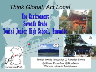 Kumamoto Pref ． Think Global, Act Local  The Environment Seventh Grade  Tomiai Junior High School, Kumamoto Tomiai town is famous for ① Rokuden Shrine ②  Kihara   Fudo-Son  ③Rice-fields.  We love nature in Tomiai-town. ① ② ③ 