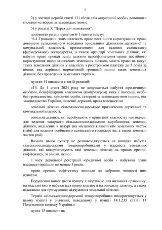 3
2) у частині першій статті 131 після слів «юридичні особи» доповнити
словами «створені за законодавством»;
3) у розділі Х “Перехідні положення”:
доповнити розділ пунктом 6-1 такого змісту:
“6-1.Громадяни, яким належить право постійного користування, право
довічного успадкованого володіння земельними ділянками державної та
комунальної власності, призначеними для ведення селянського
(фермерського) господарства, а також орендарі земельних ділянок, які
набули право оренди землі шляхом переоформлення права постійного
користування щодо зазначених земельних ділянок, мають право на викуп
таких земельних ділянок у власність з розстрочкою платежу до 5 років за
ціною, яка дорівнює нормативній грошовій оцінці таких земельних
ділянок, без проведення земельних торгів.»
пункти 14 викласти в такій редакції:
«14. До 1 січня 2024 року не допускається набуття юридичними
особами, бенефіціарним власником (контролером) яких є іноземці, особи
без громадянства, юридичні особи, створені за законодавством іншим, ніж
законодавство України, іноземні держави, права власності на
земельні ділянки сільськогосподарського призначення державної та
комунальної власності,
земельні ділянки, які перебувають у приватній власності і призначені
для ведення товарного сільськогосподарського виробництва, земельні
ділянки, виділених в натурі (на місцевості) власникам земельних часток
(паїв) для ведення особистого селянського господарства, а також земельні
частки (паї).
Вимоги цього пункту не розповсюджуються на випадки набуття
сільськогосподарськими товаровиробниками у власність земельних
ділянок, які використовують такі земельні ділянки на правах оренди,
емфітевзису, за умови, якщо:
з часу державної реєстрації юридичної особи - набувача права
власності пройшло не менше 3 років,
право оренди, емфітевзису виникло до набрання чинності цим
пунктом.
Порушення вимог цього пункту є підставою для визнання правочину,
на підставі якого набувається право власності на земельну ділянку, а також
підставою для примусового відчуження земельної ділянки.
Термін «сільськогосподарський товаровиробник» використовується у
цьому пункті у значенні, наведеному у пункті 14.1.235 статті 14
Податкового кодексу України.»
пункт 15 виключити;
 