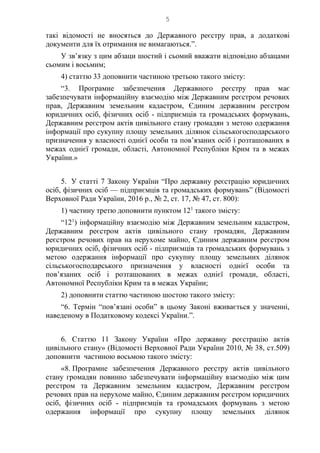 5
такі відомості не вносяться до Державного реєстру прав, а додаткові
документи для їх отримання не вимагаються.”.
У зв’язку з цим абзаци шостий і сьомий вважати відповідно абзацами
сьомим і восьмим;
4) статтю 33 доповнити частиною третьою такого змісту:
“3. Програмне забезпечення Державного реєстру прав має
забезпечувати інформаційну взаємодію між Державним реєстром речових
прав, Державним земельним кадастром, Єдиним державним реєстром
юридичних осіб, фізичних осіб - підприємців та громадських формувань,
Державним реєстром актів цивільного стану громадян з метою одержання
інформації про сукупну площу земельних ділянок сільськогосподарського
призначення у власності однієї особи та пов’язаних осіб і розташованих в
межах однієї громади, області, Автономної Республіки Крим та в межах
України.»
5. У статті 7 Закону України “Про державну реєстрацію юридичних
осіб, фізичних осіб — підприємців та громадських формувань” (Відомості
Верховної Ради України, 2016 р., № 2, ст. 17, № 47, ст. 800):
1) частину третю доповнити пунктом 121
такого змісту:
“121
) інформаційну взаємодію між Державним земельним кадастром,
Державним реєстром актів цивільного стану громадян, Державним
реєстром речових прав на нерухоме майно, Єдиним державним реєстром
юридичних осіб, фізичних осіб - підприємців та громадських формувань з
метою одержання інформації про сукупну площу земельних ділянок
сільськогосподарського призначення у власності однієї особи та
пов’язаних осіб і розташованих в межах однієї громади, області,
Автономної Республіки Крим та в межах України;
2) доповнити статтю частиною шостою такого змісту:
“6. Термін “пов’язані особи” в цьому Законі вживається у значенні,
наведеному в Податковому кодексі України.”.
6. Статтю 11 Закону України «Про державну реєстрацію актів
цивільного стану» (Відомості Верховної Ради України 2010, № 38, ст.509)
доповнити частиною восьмою такого змісту:
«8. Програмне забезпечення Державного реєстру актів цивільного
стану громадян повинно забезпечувати інформаційну взаємодію між цим
реєстром та Державним земельним кадастром, Державним реєстром
речових прав на нерухоме майно, Єдиним державним реєстром юридичних
осіб, фізичних осіб - підприємців та громадських формувань з метою
одержання інформації про сукупну площу земельних ділянок
 