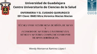 TÉCNICA PARA VESTIR MESA DE RIÑÓN, DE MAYO
Y
ACOMODO DE MATERIAL E INSTRUMENTAL
BÁSICO Y MATERIAL COMPLEMENTARIO POR
TIEMPOS QUIRÚRGICOS.
Universidad de Guadalajara
Centro Universitario de Ciencias de la Salud
Wendy Monserrat Ramirez López l
ENFERMERIA Y EL CUIDADO QUIRURGICO
E01 Clave: I8683 Mtra.Veronica Macias Macias
 