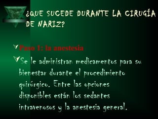 ¿QUE SUCEDE DURANTE LA CIRUGÍA
    DE NARIZ?

 Paso 1: la anestesia
Se le administran medicamentos para su
 bienestar durante el procedimiento
 quirúrgico. Entre las opciones
 disponibles están los sedantes
 intravenosos y la anestesia general.
 
