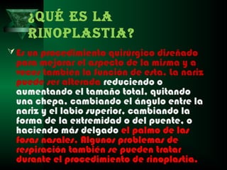 ¿QUÉ ES LA
    RINOPLASTIA?
 Es un procedimiento quirúrgico diseñado
 para mejorar el aspecto de la misma y a
 veces también la función de esta. La nariz
 puede ser alterada reduciendo o
 aumentando el tamaño total, quitando
 una chepa, cambiando el ángulo entre la
 nariz y el labio superior, cambiando la
 forma de la extremidad o del puente, o
 haciendo más delgado el palmo de las
 fosas nasales. Algunos problemas de
 respiración también se pueden tratar
 durante el procedimiento de rinoplastia.
 