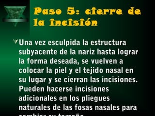 Paso 5: cierre de
      la incisión
 Una vez esculpida la estructura
 subyacente de la nariz hasta lograr
 la forma deseada, se vuelven a
 colocar la piel y el tejido nasal en
 su lugar y se cierran las incisiones.
 Pueden hacerse incisiones
 adicionales en los pliegues
 naturales de las fosas nasales para
 
