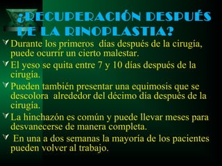 ¿RECUPERACIÓN DESPUÉS
   DE LA RINOPLASTIA?
 Durante los primeros días después de la cirugía,
  puede ocurrir un cierto malestar.
 El yeso se quita entre 7 y 10 días después de la
  cirugía.
 Pueden también presentar una equimosis que se
  descolora alrededor del décimo día después de la
  cirugía.
 La hinchazón es común y puede llevar meses para
  desvanecerse de manera completa.
 En una a dos semanas la mayoría de los pacientes
  pueden volver al trabajo.
 