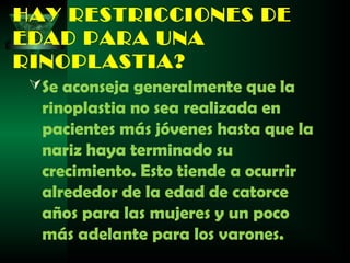 HAY RESTRICCIONES DE
EDAD PARA UNA
RINOPLASTIA?
  Se aconseja generalmente que la
  rinoplastia no sea realizada en
  pacientes más jóvenes hasta que la
  nariz haya terminado su
  crecimiento. Esto tiende a ocurrir
  alrededor de la edad de catorce
  años para las mujeres y un poco
  más adelante para los varones.
 