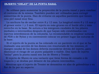 INJERTO “ONLAY” DE LA PUNTA NASAL
Se utilizan para aumentar la proyección de la punta nasal y para cambiar
el contorno de la misma. También pueden ser utilizados para corregir
asimetrías de la punta. Han de evitarse en aquellos pacientes que tienen
una piel nasal muy fina.
La anchura ha de oscilar entre 8 y 12 mm. La longitud entre 8 y 15 mm y
el grosor entre 1 y 3 mm. El injerto es más grueso en el borde alto y más
estrecho en la base. Se sutura a los márgenes caudales de los pilares
mediales o intermedios después de que hayan sido estabilizados con
injertos interdómicos de la columela. Lo recomendable es emplear suturas
de PDS o de Nylon y es conveniente colocar en primer lugar las suturas de
la base.
Si el injerto de la punta se ha colocado en un paciente en el que se ha
realizado una sección de los domos con resuturado de los mismos, el
margen caudal de los domos debería esconderse detrás del injerto, para
disminuir el riesgo de un punto palpable o visible. Dos tipos de injerto
“onlay” para la punta nasal son los de Sheen y Tessier.
El injerto de Sheen es una variante que tiene forma de corazón o de
trapecio y se desliza por delante de los pilares intermedios.
Mientras que el injerto de Tessier se denomina en alas de golondrina o en
flor de lis por su aspecto.
 