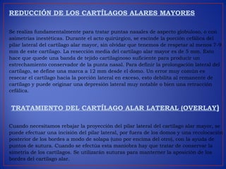 REDUCCIÓN DE LOS CARTÍLAGOS ALARES MAYORES
Se realiza fundamentalmente para tratar puntas nasales de aspecto globuloso, o con
asimetrías inestéticas. Durante el acto quirúrgico, se escinde la porción cefálica del
pilar lateral del cartílago alar mayor, sin olvidar que tenemos de respetar al menos 7-9
mm de este cartílago. La resección media del cartílago alar mayor es de 5 mm. Esto
hace que quede una banda de tejido cartilaginoso suficiente para producir un
estrechamiento conservador de la punta nasal. Para definir la prolongación lateral del
cartílago, se define una marca a 12 mm desde el domo. Un error muy común es
resecar el cartílago hacia la porción lateral en exceso, esto debilita al remanente de
cartílago y puede originar una depresión lateral muy notable o bien una retracción
cefálica.
 TRATAMIENTO DEL CARTÍLAGO ALAR LATERAL (OVERLAY)
Cuando necesitamos rebajar la proyección del pilar lateral del cartílago alar mayor, se
puede efectuar una incisión del pilar lateral, por fuera de los domos y una recolocación
posterior de los bordes a modo de solapa (uno por encima del otro), con la ayuda de
puntos de sutura. Cuando se efectúa esta maniobra hay que tratar de conservar la
simetría de los cartílagos. Se utilizarán suturas para manterner la aposición de los
bordes del cartílago alar.
 