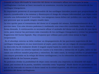 Cuando se haya efectuado la resección del dorso es necesario afinar con retoques la zona
cartilaginosa e incluso se hace necesario en ocasiones, recortar las porciones sobrantes de los
cartílagos triangulares.
Es importante preservar el mucopericondrio de los cartílagos laterales puesto que proporcionan un
soporte considerable a los mismos y disminuyen el riesgo de colapso inferomedial, que dejan como
secuela una deformidad de V invertida. Los márgenes óseos deben ser pulidos con una legra y hay
que procurar que no quede ningún resalte óseo.
La otra opción para el tratamiento del dorso es el raspado del mismo, fundamentalmente de la
porcion ósea. Con esta técnica podemos ir realizando una resección controlada, hasta obtener la
forma deseada. A continuación es necesario afinar el acabado del dorso con la ayuda de una tijera
recta, para resecar las porciones más craneales de los cartílagos triangulares y retirar los pequeños
fragmentos del hueso legrado. Hay cirujanos que utilizan para pulir estas zonas la legra
reciprocante.
•En el abordaje externo se debe realizar un despegamiento de las porciones superiores de los
cartílagos triangulares en sus inserciones al septo, para crear así un colgajo de mucopericondrio.
La disección ha de realizarse desde el ángulo septal hasta la unión con el marco óseo.
Esta vía no ofrece un interés especial en cuanto a la resección y extracción de la giba, salvo en los
casos con orificios nasales pequeños y estrechos. En tales casos, la ventaja estriba en proporcionar
una mayor precisión en la rebaja del dorso cartilaginoso y en la colocación del osteotomo en el
borde inferior de los huesos propios.
No podemos olvidar la posibilidad de dejar como secuela una impronta no deseable del septo
nasal, por encima de la punta, también conocida como “supratip”. Suele darse en pacientes en los
que se ha resecado en exceso el dorso nasal en la mitad superior, sin efectuar un tratamiento
armónico del dorso cartilaginoso.
 