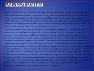 Según la localización, las osteotomías se clasifican como mediales o laterales. Se recurre a ellas
para amoldar el marco óseo a la nueva estructura nasal. Las indicaciones fundamentales para
realizar las osteotomías dependen de la agresividad del acto quirúrgico, por ello, cuanto más
conservadora sea la intervención, menos indicada estará la osteotomía. La colocación de injertos
sobre el dorso nasal produce un efecto que disimula la apertura de la pirámide nasal cuando se
reseca el dorso, lo cual reduce la necesidad de practicarlas.
Cuando hay una desviación de pirámide ósea y es necesario reponer las láminas laterales o
cuando hay que modificar la anchura de la bóveda ósea se hace necesario practicarlas. No
obstante, se recomienda no modificar la anchura de la raíz nasal. Después de la resección de la
giba osteocartilaginosa, cuando se pasa el pulpejo del dedo sobre el dorso entre las dos láminas
óseas laterales podemos explorar y descubrir la existencia de una deformidad en “techo abierto”.
Las osteotomías laterales han de realizarse tras marcar previamente sobre la piel las zonas que
queremos fracturar. Éstas se efectúan desde el punto más lateral de la apertura piriforme hasta un
punto medial al canto interno del ojo. En la práctica se trata de un punto a 3-4 mm por encima de
la base de la apertura piriforme y adyacente a la cabeza de la concha inferior. Algunos cirujanos
prefieren crear previamente un túnel subperióstico a lo largo del trayecto de la línea de osteotomía.
El corte se ha de ir controlando con los dedos de la mano no dominante. Conforme avanzamos,
tenemos que ir desviando el corte cefálicamente hacia el punto elegido en la proximidad del canto
interno. Como la rinoplastia no es una sucesión de tiempos quirúrgicos estereotipados, la
osteotomía lateral no es siempre necesaria en cada intervención.
 