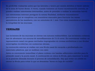 Es preferible realizarlas antes que las laterales y tienen por misión debilitar el límite inferior
de la zona de hueso denso. A veces, cuando tratamos un hueso excesivamente convexo, se
pueden realizar osteotomías intermedias, antes de proceder a realizar la ostetomía lateral.
Las osteotomías externas persiguen la misma finalidad, mediante traumatismos
percutáneos que se completan con maniobras manuales para fracturar las ramas
ascendentes de los maxilares, con un osteotomo de 1 mm. Con estas maniobras se preserva
la integridad de las mucosas.
VENDAJES
Las incisiones de las mucosas se cierran con suturas reabsorbibles. Las incisiones cutáneas
han de afrontarse con suturas de monofilamentos de 5 ó 6 ceros. Es conveniente realizar un
taponamiento nasal con gasas mechadas impregnadas en cremas antibióticas o con férulas
semirrígidas recubiertas con sustancias oleosas.
La contención externa se realiza con una férula nasal de escayola o prediseñada con
materiales plásticos, que se moldean con calor.
Antes es conveniente inmovilizar el plano cutáneo con bandas adherentes estériles para la
pirámide nasal y la punta nasal. A continuación se coloca la férula, para mantener la nariz
en la posición deseada durante el proceso de consolidación. Hay que evitar un ceñido en
exceso la férula para evitar lo que se denomina “dorso en hoja de cuchillo”
 
 