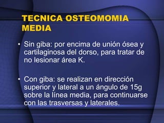 TECNICA OSTEOMOMIA
MEDIA
• Sin giba: por encima de unión ósea y
cartilaginosa del dorso, para tratar de
no lesionar área K.
• Con giba: se realizan en dirección
superior y lateral a un ángulo de 15g
sobre la línea media, para continuarse
con las trasversas y laterales.
 