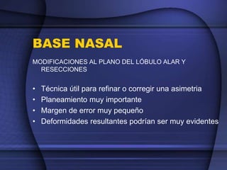BASE NASAL
MODIFICACIONES AL PLANO DEL LÓBULO ALAR Y
RESECCIONES
• Técnica útil para refinar o corregir una asimetria
• Planeamiento muy importante
• Margen de error muy pequeño
• Deformidades resultantes podrían ser muy evidentes
 