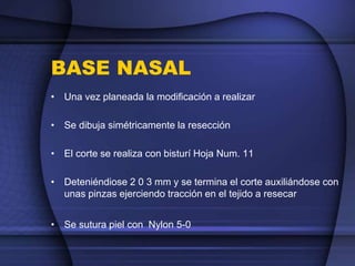 BASE NASAL
• Una vez planeada la modificación a realizar
• Se dibuja simétricamente la resección
• El corte se realiza con bisturí Hoja Num. 11
• Deteniéndiose 2 0 3 mm y se termina el corte auxiliándose con
unas pinzas ejerciendo tracción en el tejido a resecar
• Se sutura piel con Nylon 5-0
 