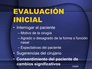 EVALUACIÓN
INICIAL
• Interrogar al paciente
– Motivo de la cirugía
– Agrado o desagrado de la forma o función
nasal
– Expectativas del paciente
• Sugerencias del cirujano
• Consentimiento del paciente de
cambios significativos baylis
 