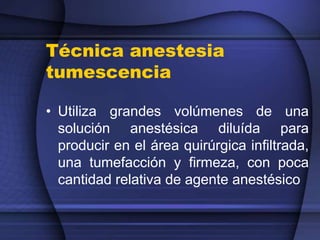 Técnica anestesia
tumescencia
• Utiliza grandes volúmenes de una
solución anestésica diluída para
producir en el área quirúrgica infiltrada,
una tumefacción y firmeza, con poca
cantidad relativa de agente anestésico
 