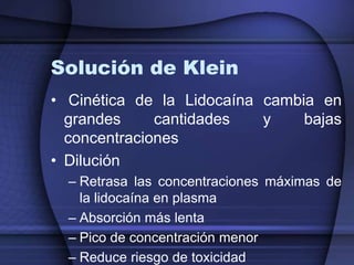Solución de Klein
• Cinética de la Lidocaína cambia en
grandes cantidades y bajas
concentraciones
• Dilución
– Retrasa las concentraciones máximas de
la lidocaína en plasma
– Absorción más lenta
– Pico de concentración menor
– Reduce riesgo de toxicidad
 