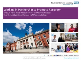 Working in Partnership to Promote Recovery 
Dr David Blazey (Head of Social Inclusion and Recovery Projects) 
Tony Holmes (Operations Manager, SLaM Recovery College) 
 