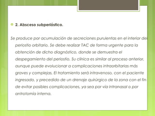  2. Absceso subperióstico.
Se produce por acumulación de secreciones purulentas en el interior del
periostio orbitario. Se debe realizar TAC de forma urgente para la
obtención de dicho diagnóstico, donde se demuestra el
despegamiento del periostio. Su clínica es similar al proceso anterior,
aunque puede evolucionar a complicaciones intraorbitarias más
graves y complejas. El tratamiento será intravenoso, con el paciente
ingresado, y precedido de un drenaje quirúrgico de la zona con el fin
de evitar posibles complicaciones, ya sea por vía intranasal o por
antrotomía interna.
 