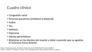 Cuadro clínico
• Congestión nasal
• Rinorrea purulenta (unilateral o bilateral)
• Fiebre
• Tos.
• Halitosis
• Hiposmia
• Edema periorbitario
• Molestias en los dientes del maxilar y dolor o presión que se agudiza
al inclinarse hacia delante
Nelson. Tratado de pediatría, 20th Edition (2016) 1-50. doi:10.1016/B978-84-9113-015-4.00380-4
Kumate J., Gutiérrez G., Muñoz O. y Santos J. 2016. Infectología clínica. México: Méndez Editores. 18 edición
 