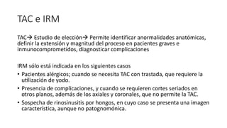 TAC e IRM
TAC Estudio de elección Permite identificar anormalidades anatómicas,
definir la extensión y magnitud del proceso en pacientes graves e
inmunocomprometidos, diagnosticar complicaciones
IRM sólo está indicada en los siguientes casos
• Pacientes alérgicos; cuando se necesita TAC con trastada, que requiere la
utilización de yodo.
• Presencia de complicaciones, y cuando se requieren cortes seriados en
otros planos, además de los axiales y coronales, que no permite la TAC.
• Sospecha de rinosinusitis por hongos, en cuyo caso se presenta una imagen
característica, aunque no patognomónica.
 
