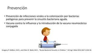 Prevención
• Prevención de infecciones virales o la colonización por bacterias
patógenas para prevenir la sinusitis bacteriana aguda.
• Vacuna contra la influenza y la introducción de la vacuna neumocócica
conjugada
Gregory P. DeMuri, M.D., and Ellen R. Wald, M.D. , “Acute Bacterial Sinusitis in Children “, N Engl J Med 2012;367:1128-34.
 