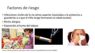 Factores de riesgo
• Infecciones virales de la vía aérea superior (asociadas a la asistencia a
guarderías o a que el niño tenga hermanos en edad escolar)
• Rinitis alérgica
• Exposición al humo del tabaco
Nelson. Tratado de pediatría, 20th Edition (2016) 1-50. doi:10.1016/B978-84-9113-015-4.00380-4
 