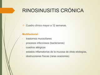 RINOSINUSITIS CRÓNICA
 Cuadro clínico mayor a 12 semanas.
Multifactorial:
- trastornos mucociliares
- procesos infecciosos (bacterianos)
- cuadros alérgicos
- estados inflamatorios de la mucosa de otras etiologías,
- obstrucciones físicas (raras ocaciones)
 