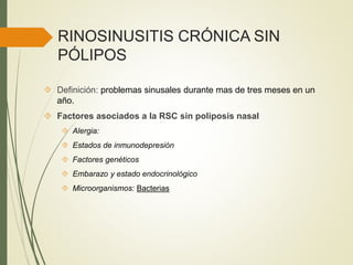 RINOSINUSITIS CRÓNICA SIN
PÓLIPOS
 Definición: problemas sinusales durante mas de tres meses en un
año.
 Factores asociados a la RSC sin poliposis nasal
 Alergia:
 Estados de inmunodepresión
 Factores genéticos
 Embarazo y estado endocrinológico
 Microorganismos: Bacterias
 